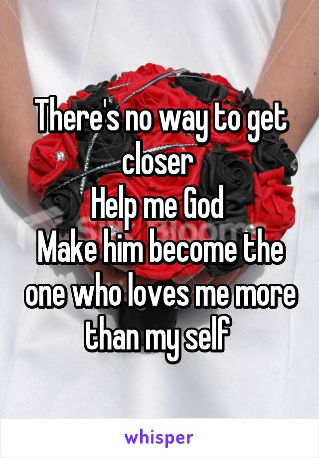 There's no way to get closer 
Help me God 
Make him become the one who loves me more than my self 