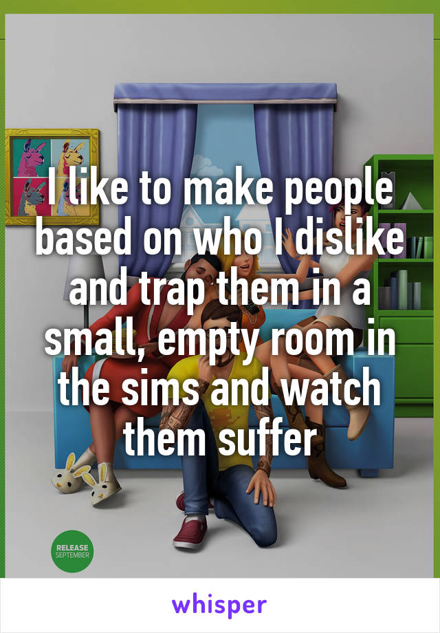 I like to make people based on who I dislike and trap them in a small, empty room in the sims and watch them suffer