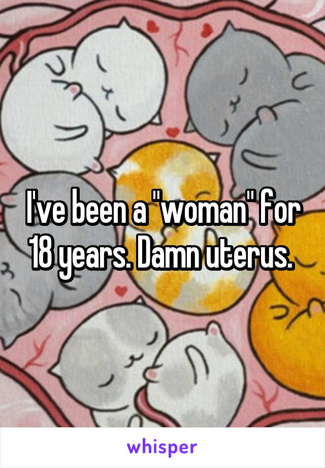 I've been a "woman" for 18 years. Damn uterus. 