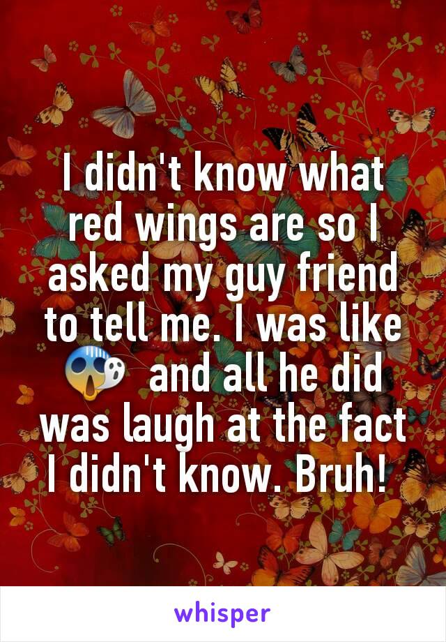 I didn't know what red wings are so I asked my guy friend to tell me. I was like 😱  and all he did was laugh at the fact I didn't know. Bruh! 