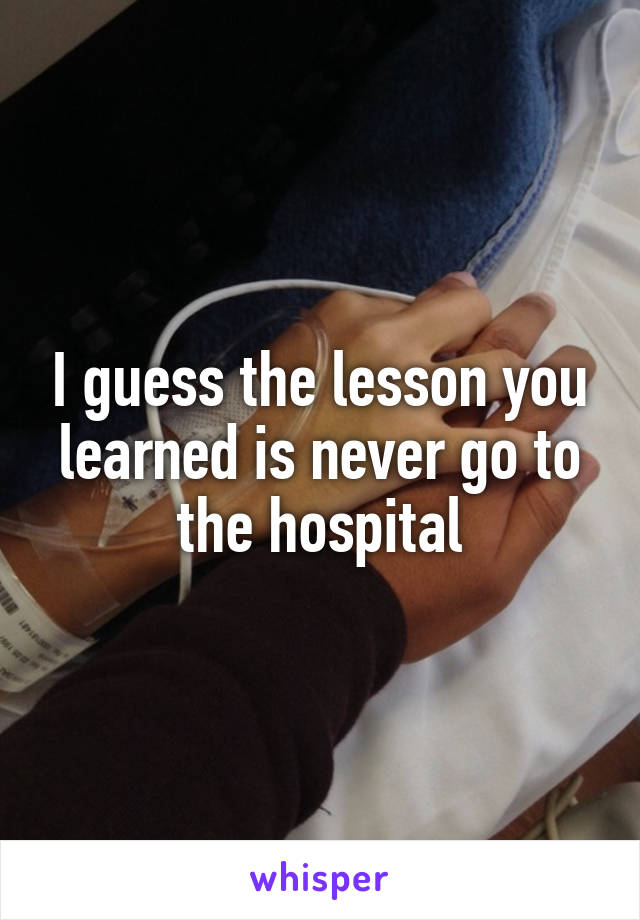 I guess the lesson you learned is never go to the hospital