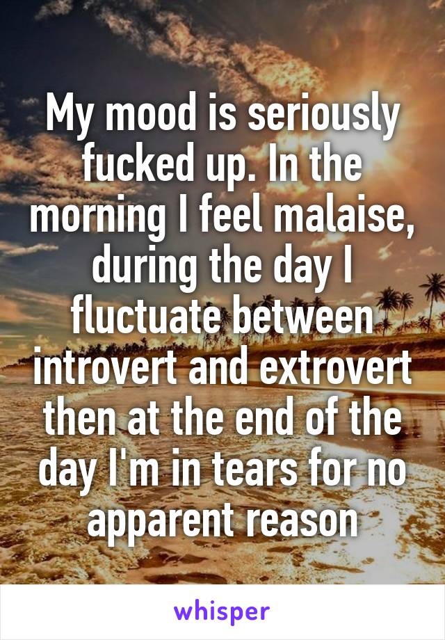 My mood is seriously fucked up. In the morning I feel malaise, during the day I fluctuate between introvert and extrovert then at the end of the day I'm in tears for no apparent reason