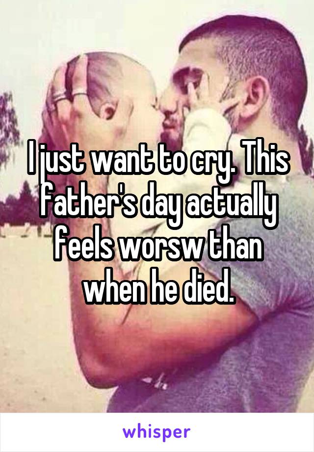 I just want to cry. This father's day actually feels worsw than when he died.