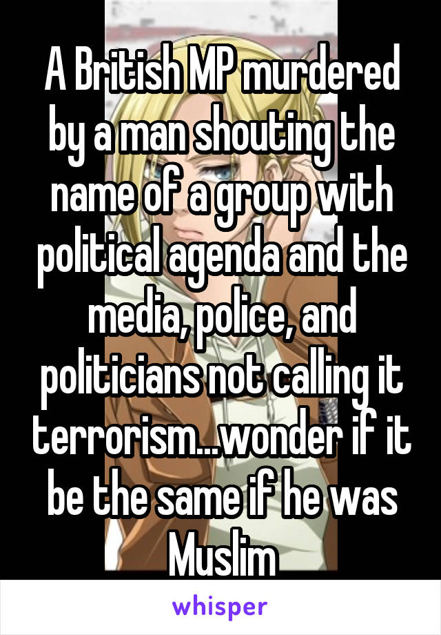 A British MP murdered by a man shouting the name of a group with political agenda and the media, police, and politicians not calling it terrorism...wonder if it be the same if he was Muslim