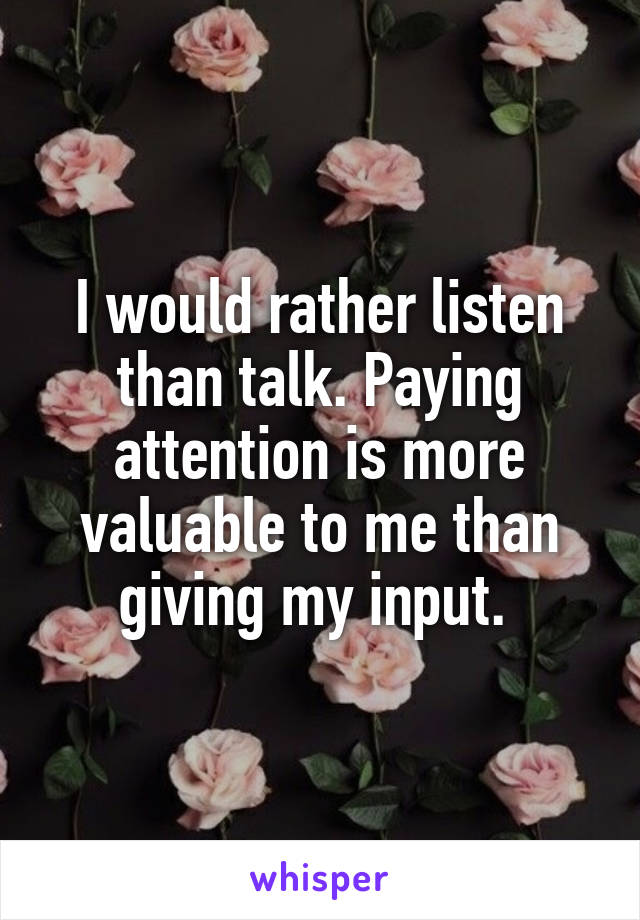 I would rather listen than talk. Paying attention is more valuable to me than giving my input. 