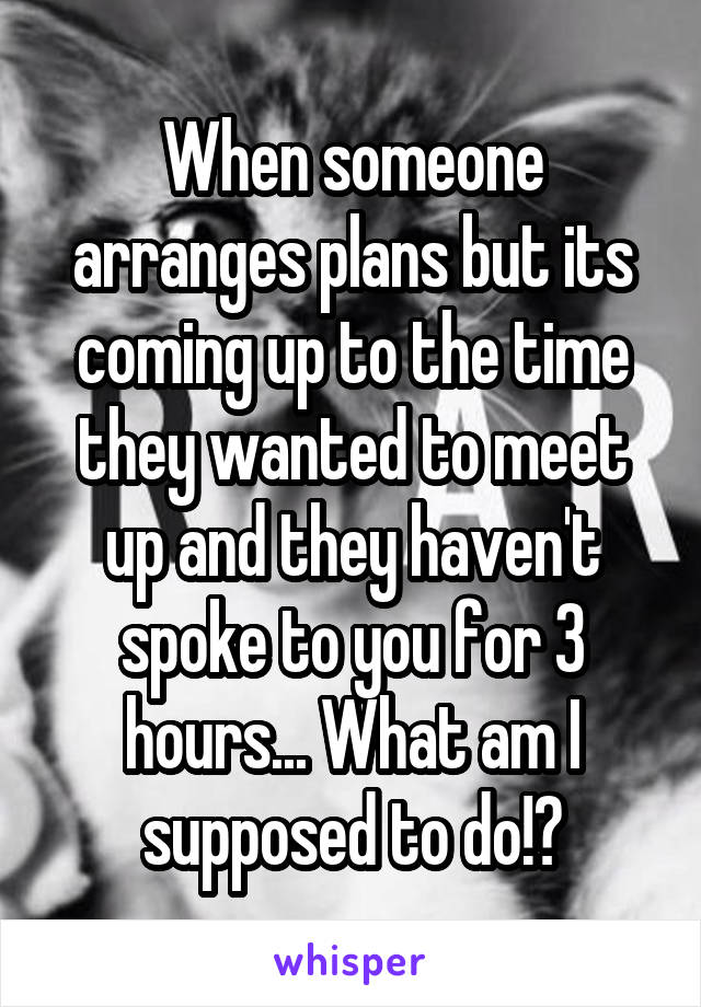 When someone arranges plans but its coming up to the time they wanted to meet up and they haven't spoke to you for 3 hours... What am I supposed to do!?