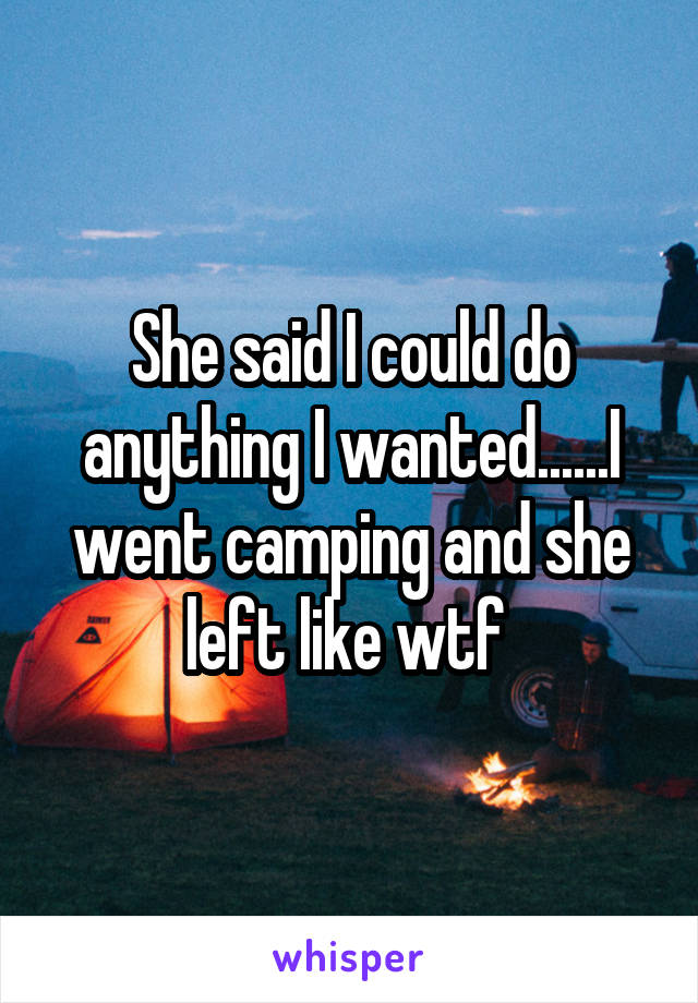 She said I could do anything I wanted......I went camping and she left like wtf 