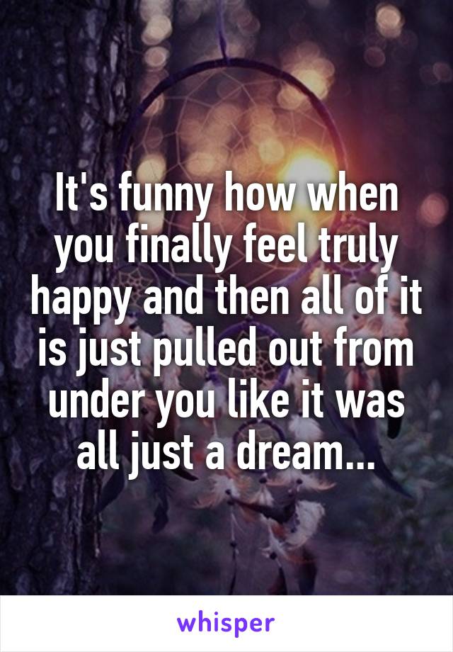 It's funny how when you finally feel truly happy and then all of it is just pulled out from under you like it was all just a dream...