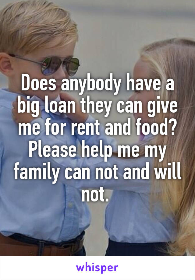 Does anybody have a big loan they can give me for rent and food? Please help me my family can not and will not. 