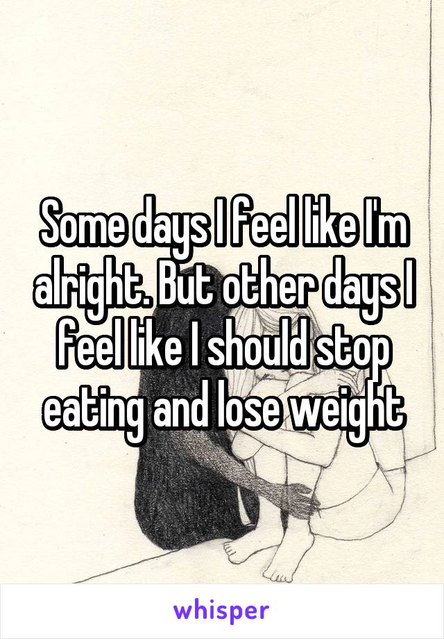 Some days I feel like I'm alright. But other days I feel like I should stop eating and lose weight