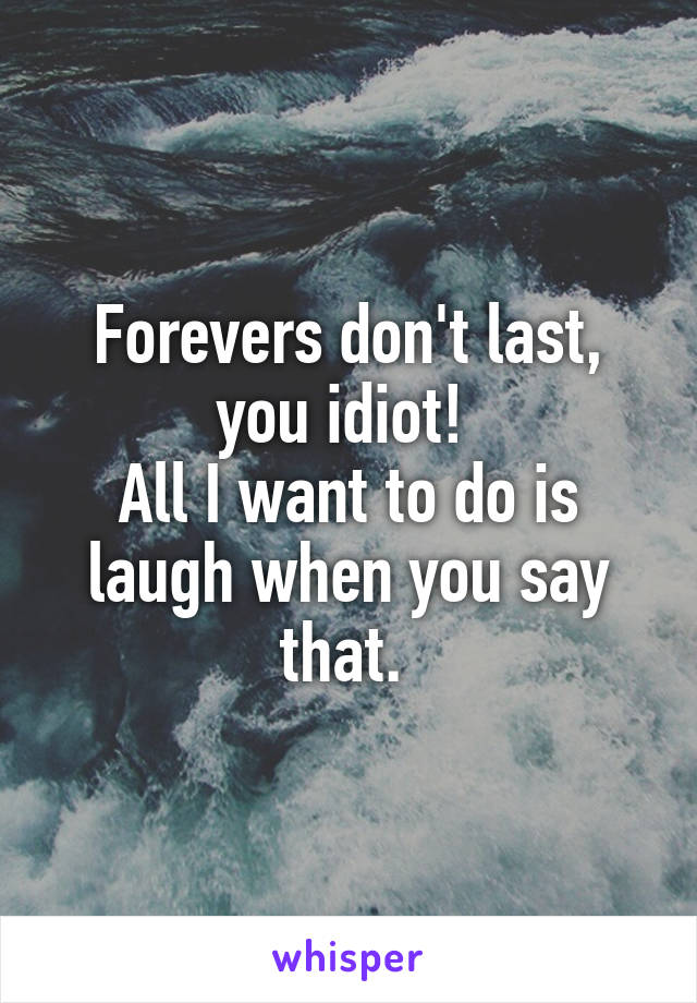 Forevers don't last, you idiot! 
All I want to do is laugh when you say that. 