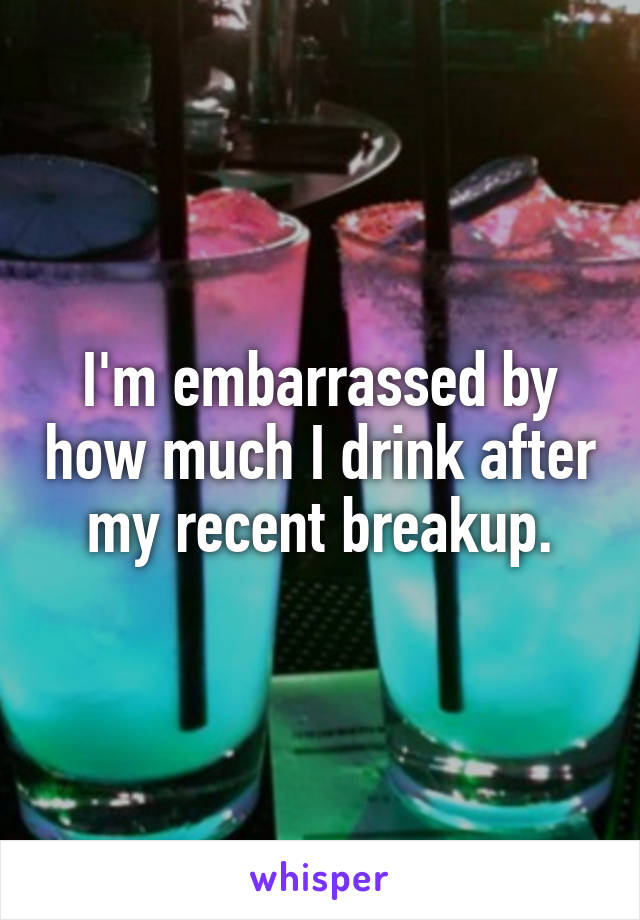 I'm embarrassed by how much I drink after my recent breakup.