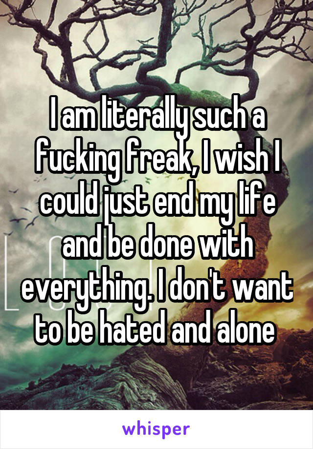 I am literally such a fucking freak, I wish I could just end my life and be done with everything. I don't want to be hated and alone 