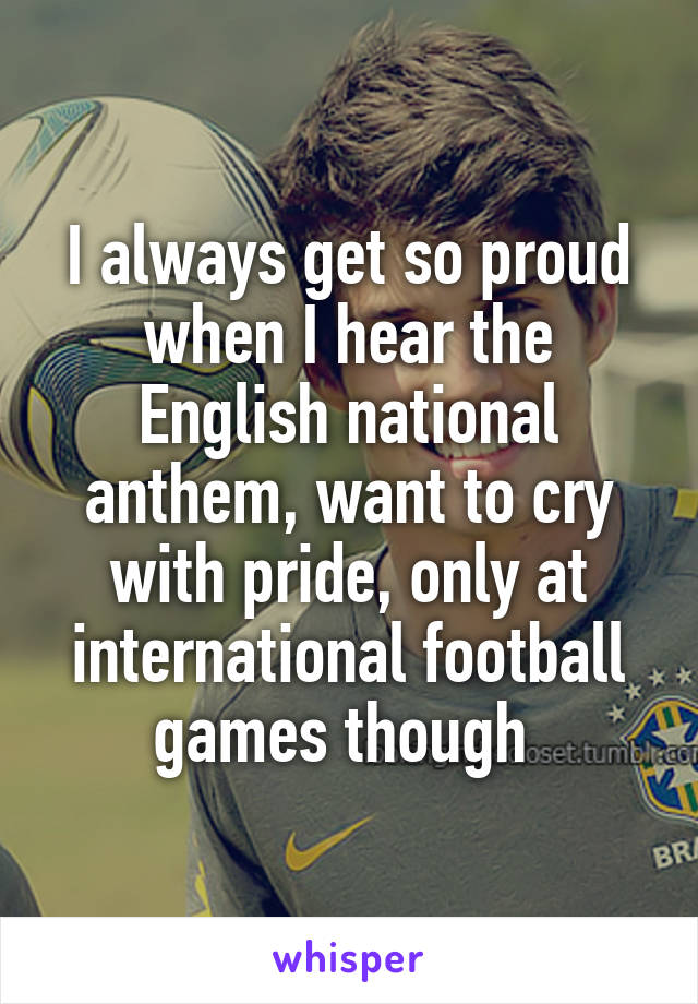 I always get so proud when I hear the English national anthem, want to cry with pride, only at international football games though 