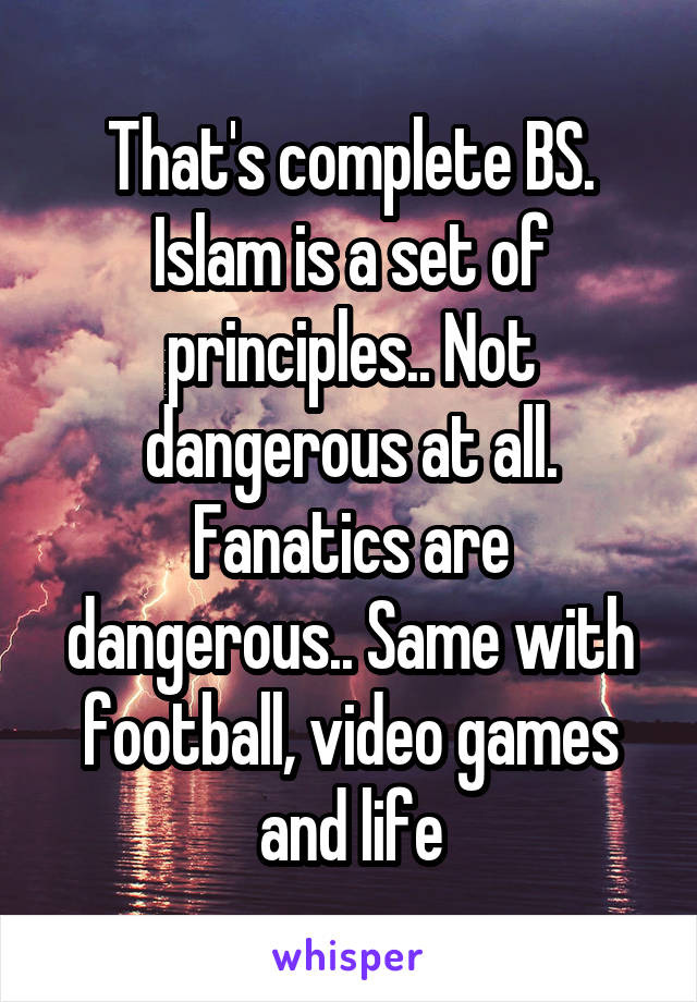 That's complete BS. Islam is a set of principles.. Not dangerous at all. Fanatics are dangerous.. Same with football, video games and life