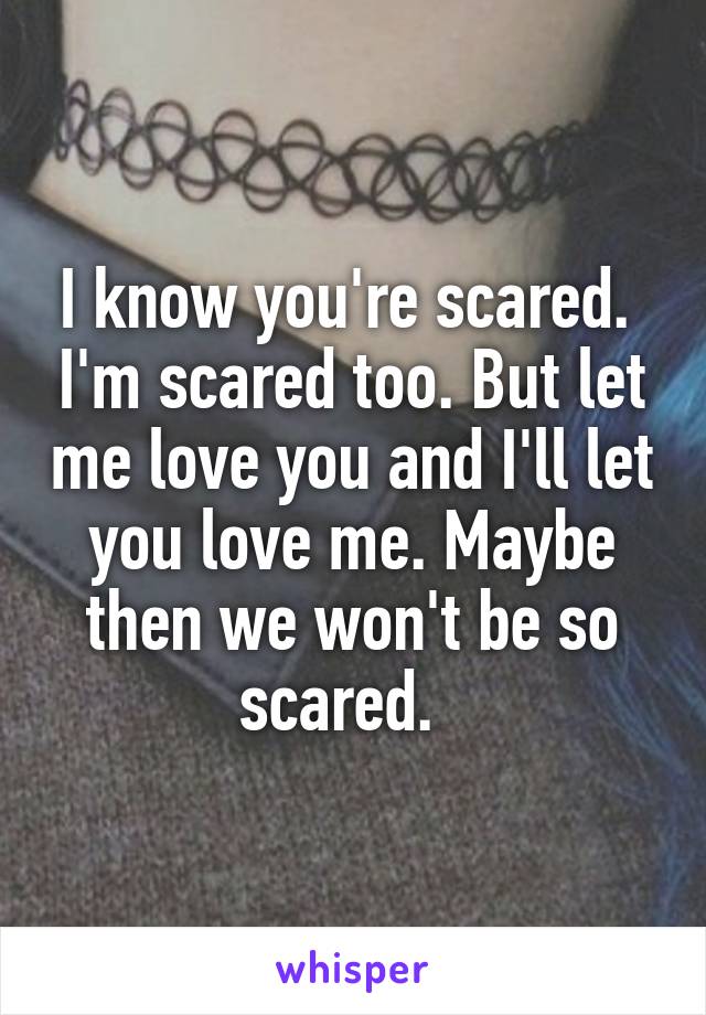 I know you're scared.  I'm scared too. But let me love you and I'll let you love me. Maybe then we won't be so scared.  