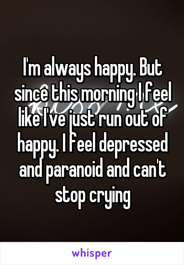 I'm always happy. But since this morning I feel like I've just run out of happy. I feel depressed and paranoid and can't stop crying