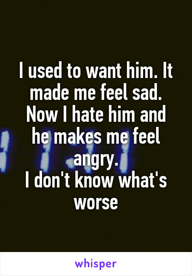 I used to want him. It made me feel sad.
Now I hate him and he makes me feel angry.
I don't know what's worse