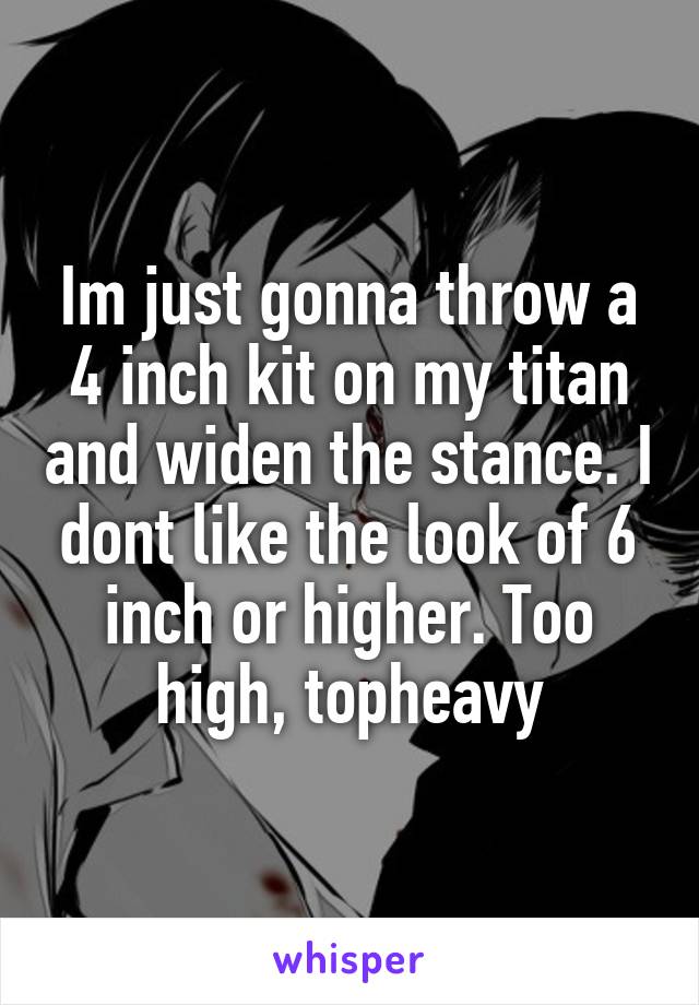 Im just gonna throw a 4 inch kit on my titan and widen the stance. I dont like the look of 6 inch or higher. Too high, topheavy