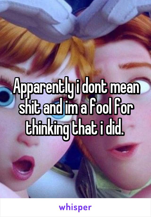 Apparently i dont mean shit and im a fool for thinking that i did. 