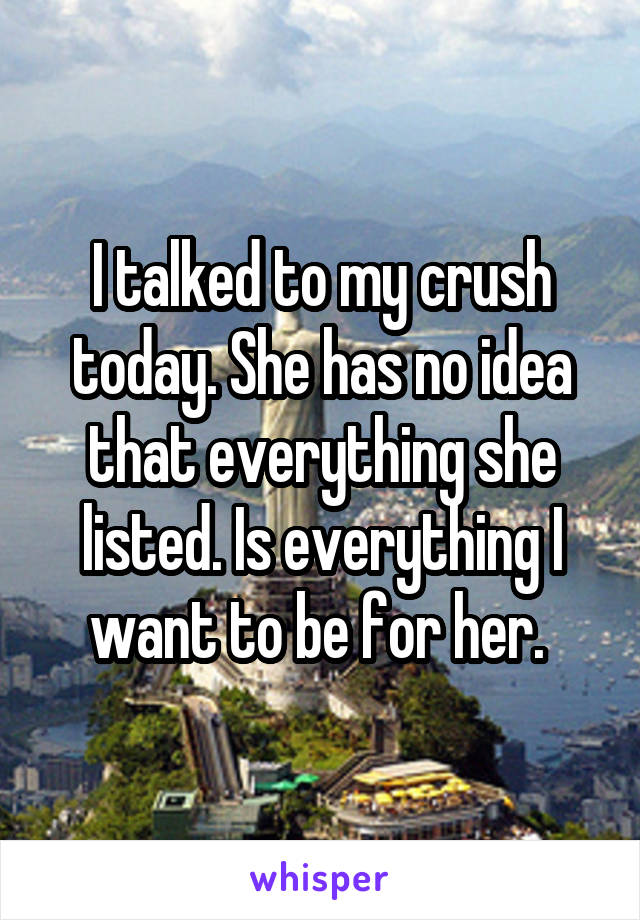 I talked to my crush today. She has no idea that everything she listed. Is everything I want to be for her. 