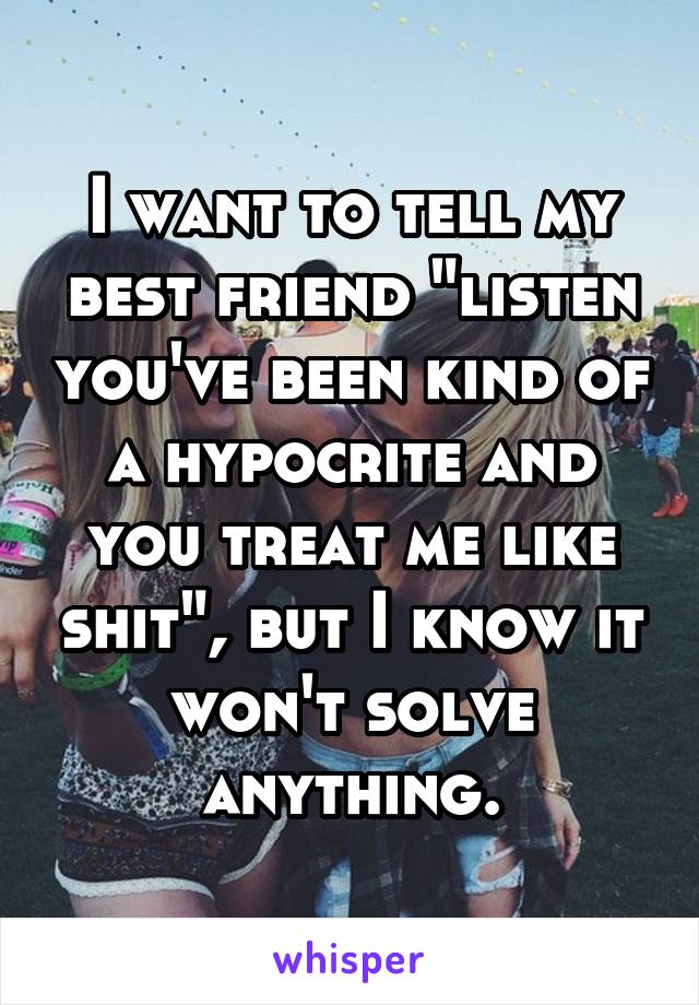 I want to tell my best friend "listen you've been kind of a hypocrite and you treat me like shit", but I know it won't solve anything.