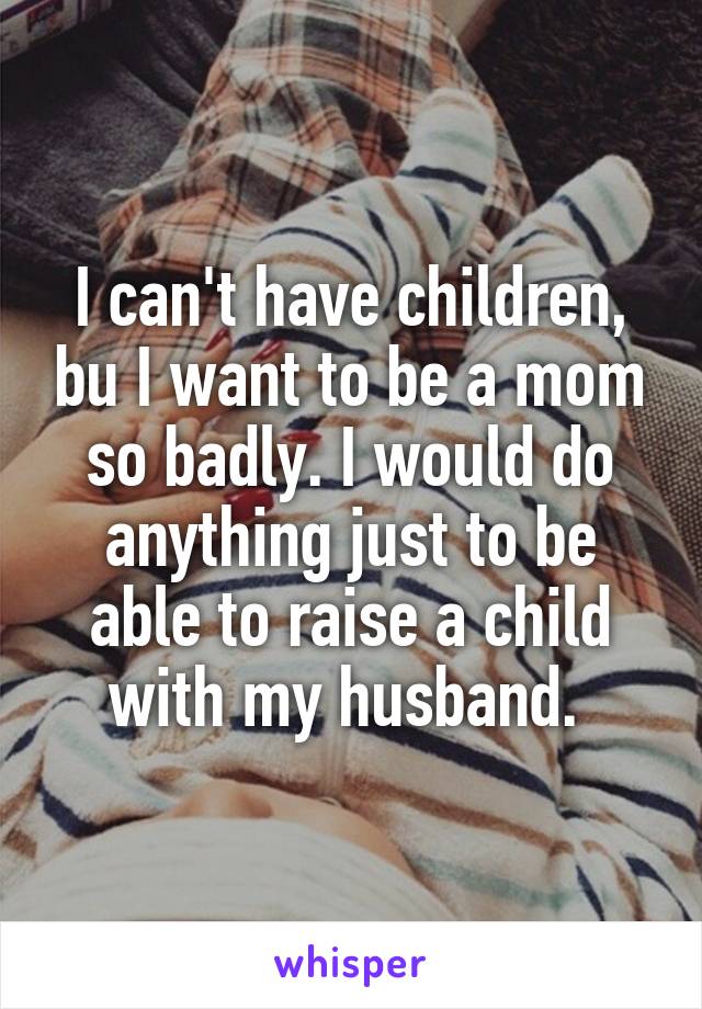 I can't have children, bu I want to be a mom so badly. I would do anything just to be able to raise a child with my husband. 