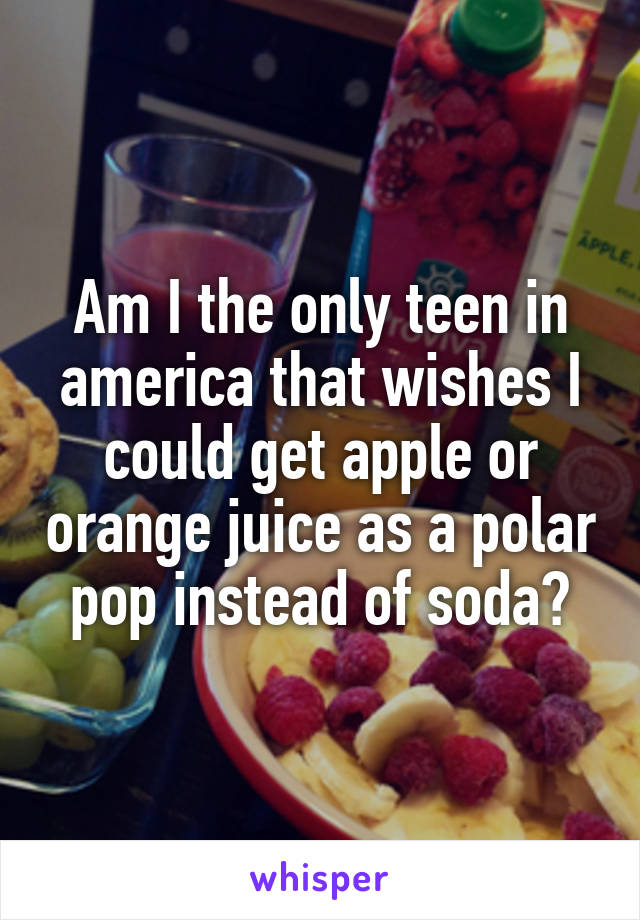 Am I the only teen in america that wishes I could get apple or orange juice as a polar pop instead of soda?