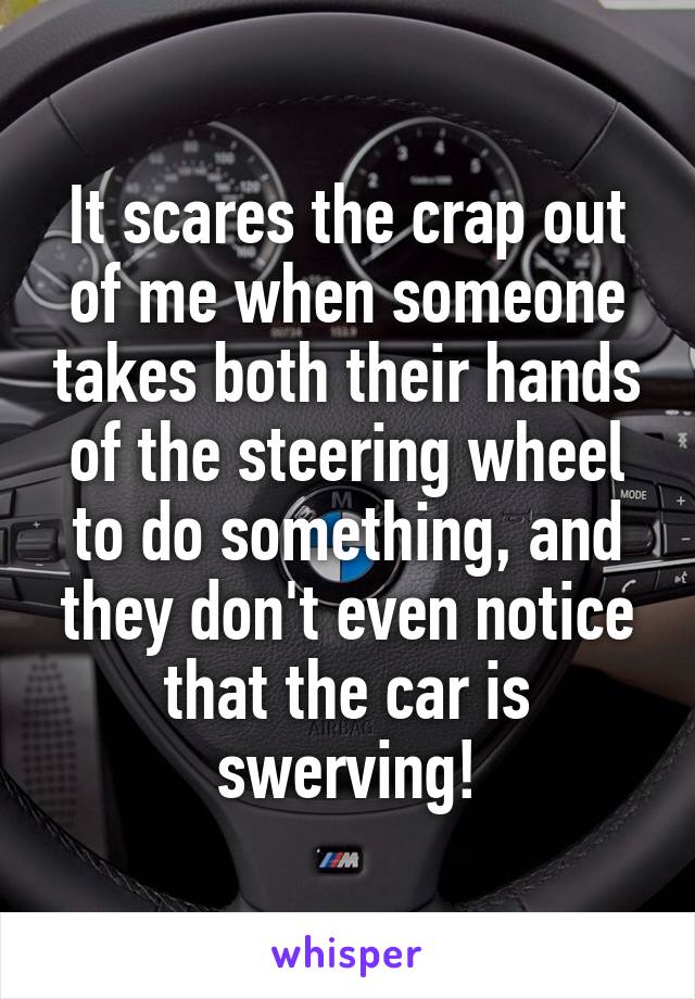 It scares the crap out of me when someone takes both their hands of the steering wheel to do something, and they don't even notice that the car is swerving!