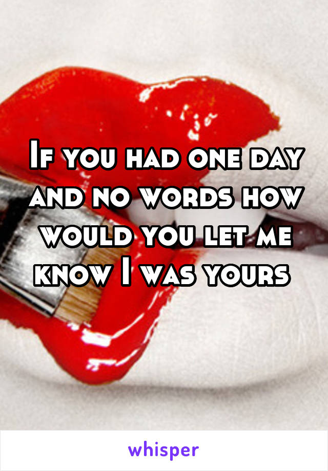 If you had one day and no words how would you let me know I was yours 
