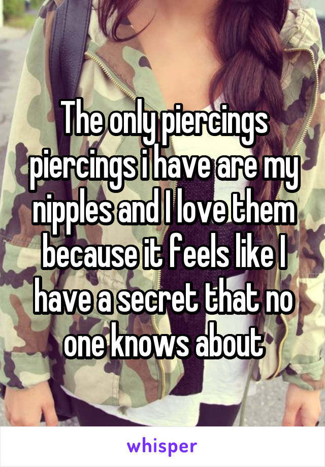 The only piercings piercings i have are my nipples and I love them because it feels like I have a secret that no one knows about