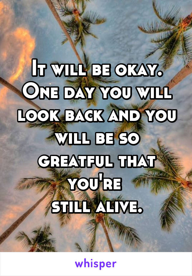 It will be okay.
One day you will look back and you
will be so greatful that you're 
still alive.