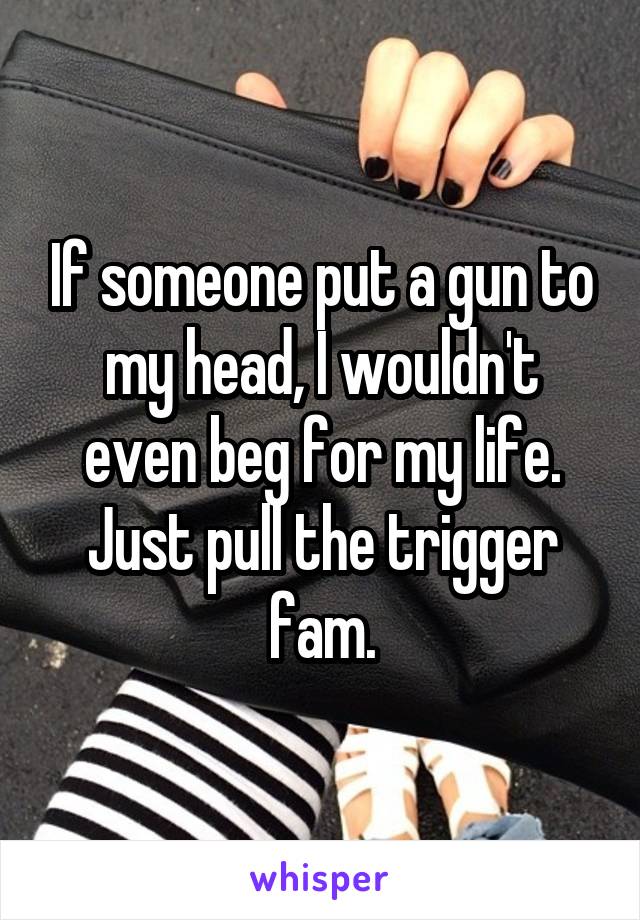 If someone put a gun to my head, I wouldn't even beg for my life. Just pull the trigger fam.