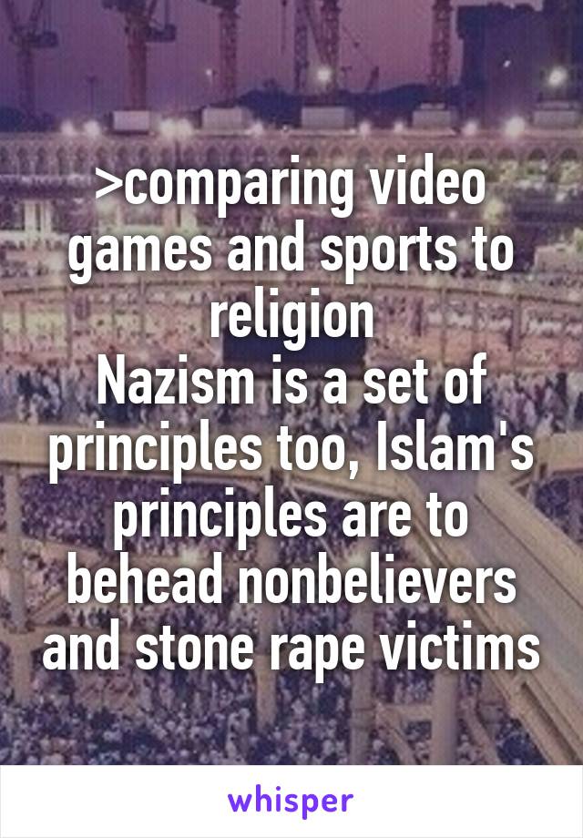 >comparing video games and sports to religion
Nazism is a set of principles too, Islam's principles are to behead nonbelievers and stone rape victims