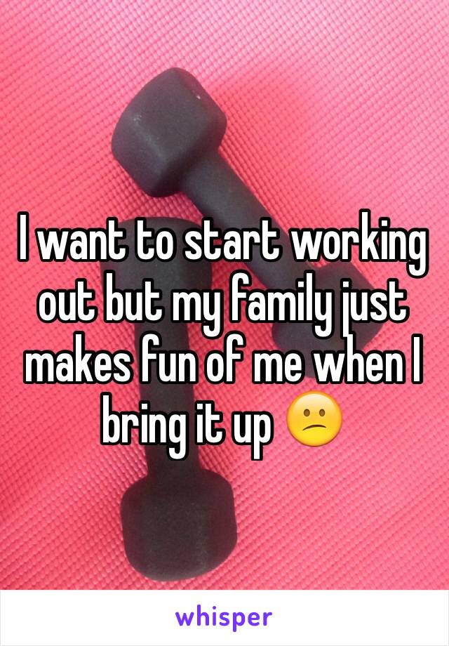 I want to start working out but my family just makes fun of me when I bring it up 😕