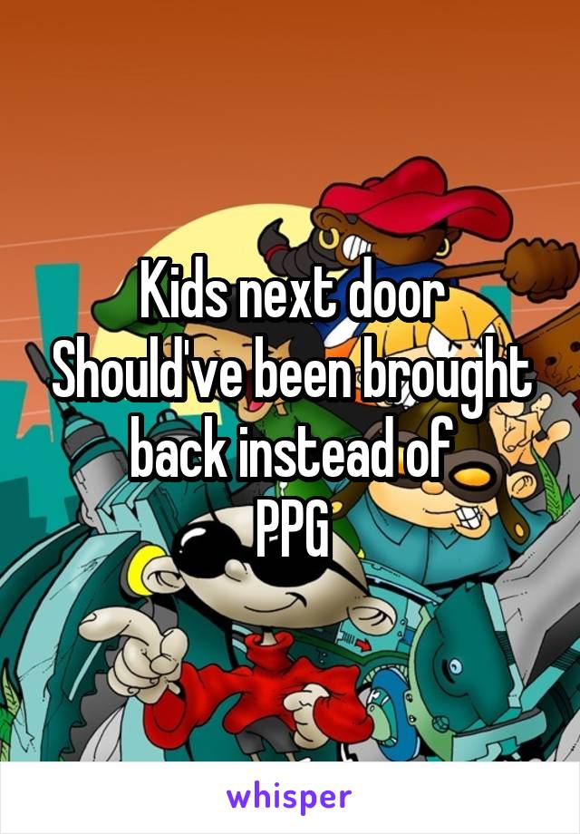 Kids next door
Should've been brought back instead of
PPG