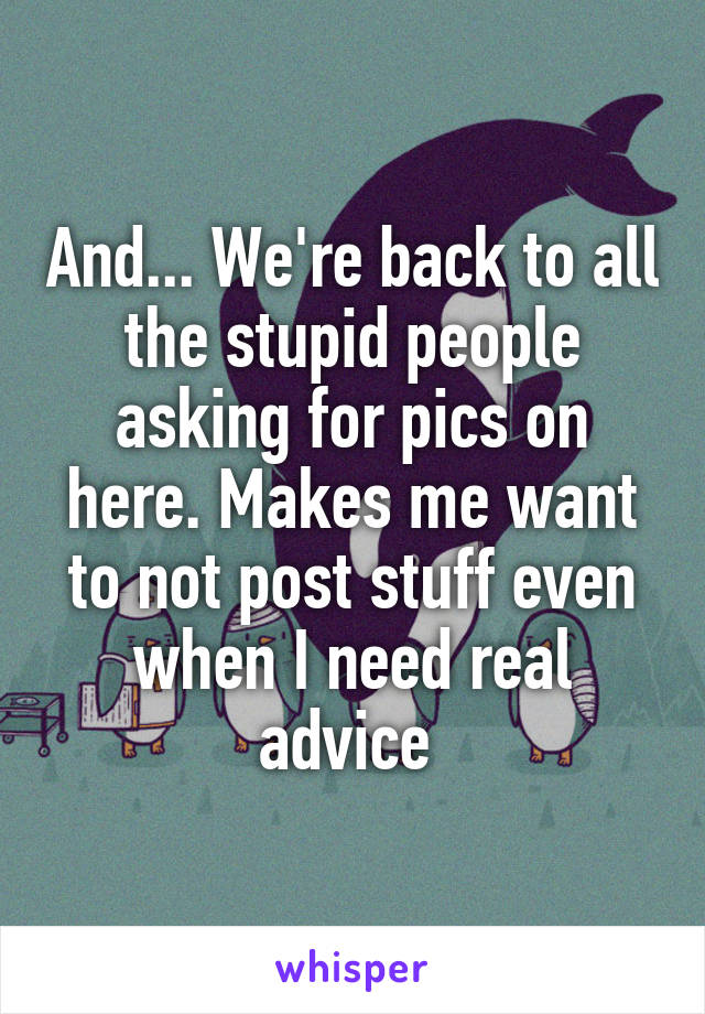 And... We're back to all the stupid people asking for pics on here. Makes me want to not post stuff even when I need real advice 