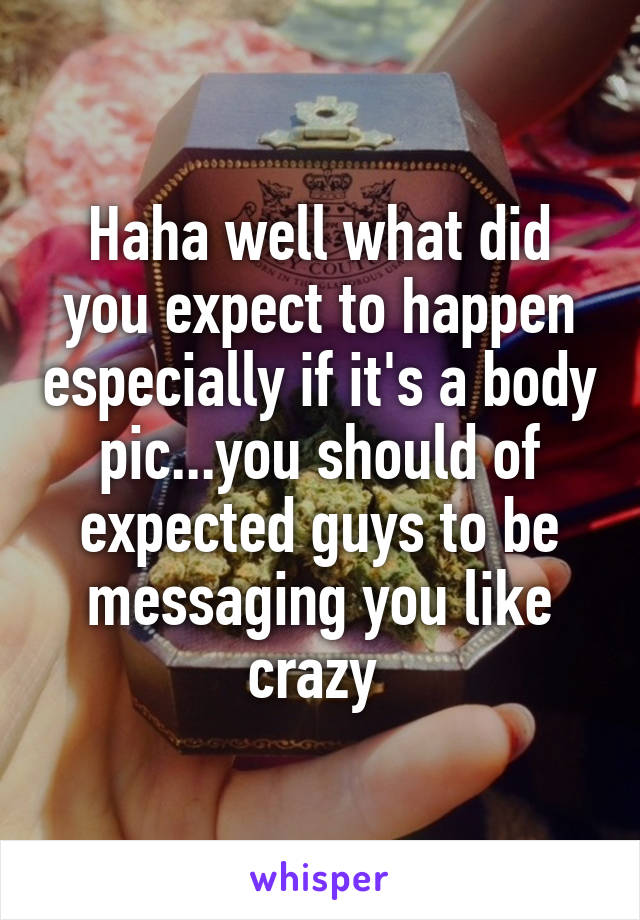 Haha well what did you expect to happen especially if it's a body pic...you should of expected guys to be messaging you like crazy 