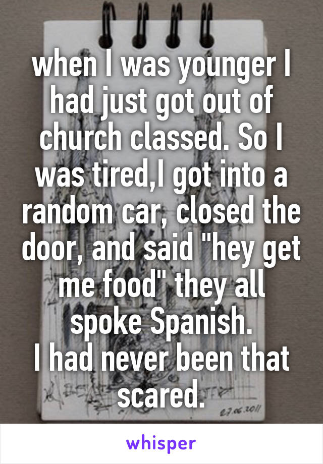 when I was younger I had just got out of church classed. So I was tired,I got into a random car, closed the door, and said "hey get me food" they all spoke Spanish.
I had never been that scared.