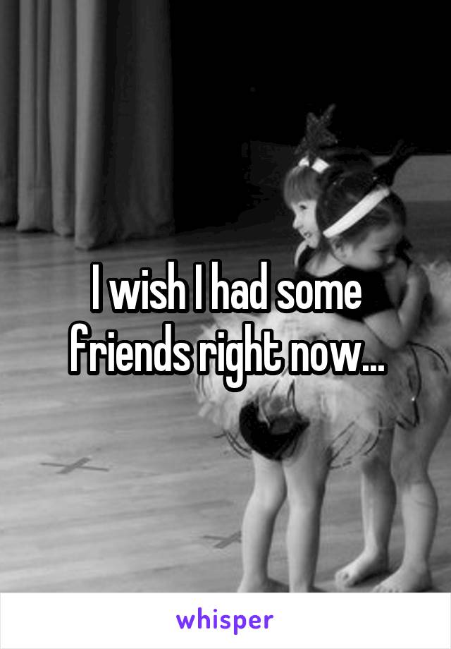 I wish I had some friends right now...