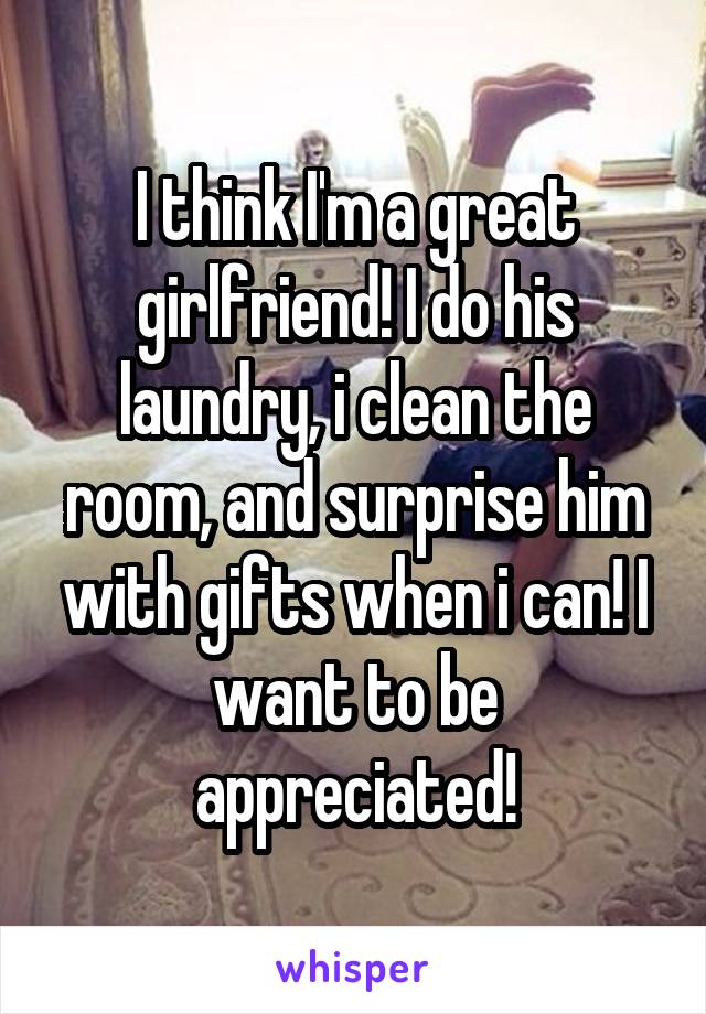 I think I'm a great girlfriend! I do his laundry, i clean the room, and surprise him with gifts when i can! I want to be appreciated!