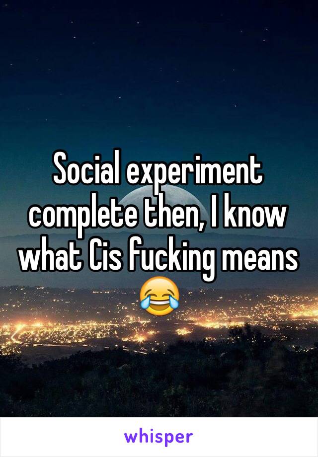 Social experiment complete then, I know what Cis fucking means 😂