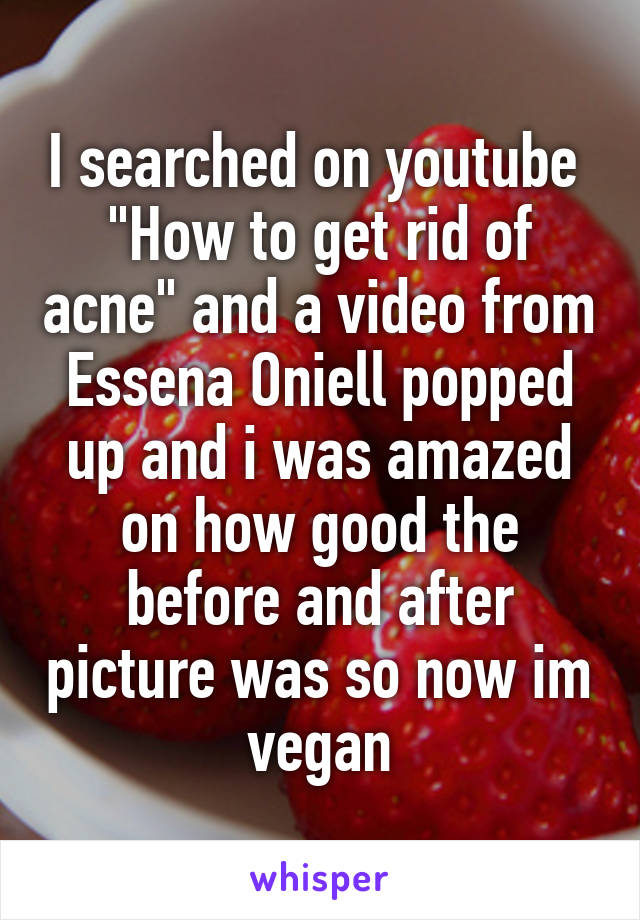 I searched on youtube 
"How to get rid of acne" and a video from Essena Oniell popped up and i was amazed on how good the before and after picture was so now im vegan