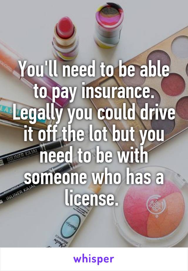 You'll need to be able to pay insurance. Legally you could drive it off the lot but you need to be with someone who has a license. 