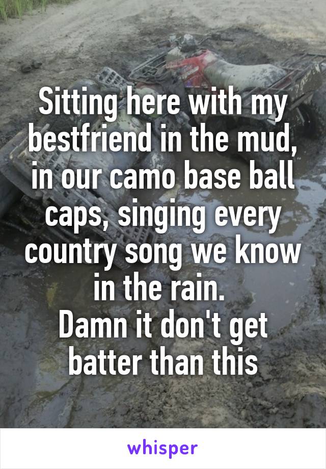 Sitting here with my bestfriend in the mud, in our camo base ball caps, singing every country song we know in the rain. 
Damn it don't get batter than this