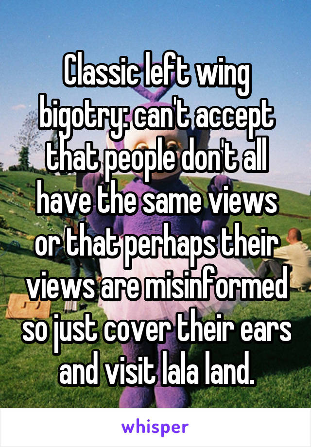 Classic left wing bigotry: can't accept that people don't all have the same views or that perhaps their views are misinformed so just cover their ears and visit lala land.