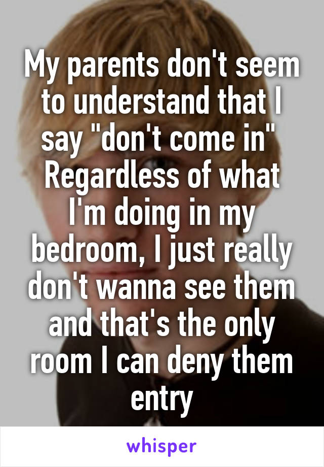 My parents don't seem to understand that I say "don't come in" 
Regardless of what I'm doing in my bedroom, I just really don't wanna see them and that's the only room I can deny them entry