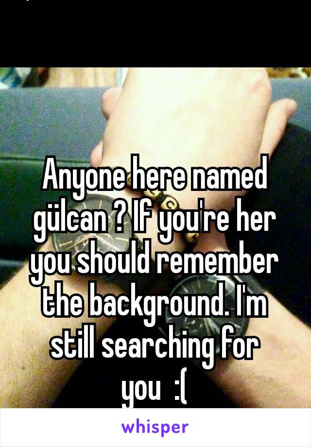 Anyone here named gülcan ? If you're her you should remember the background. I'm still searching for you  :(