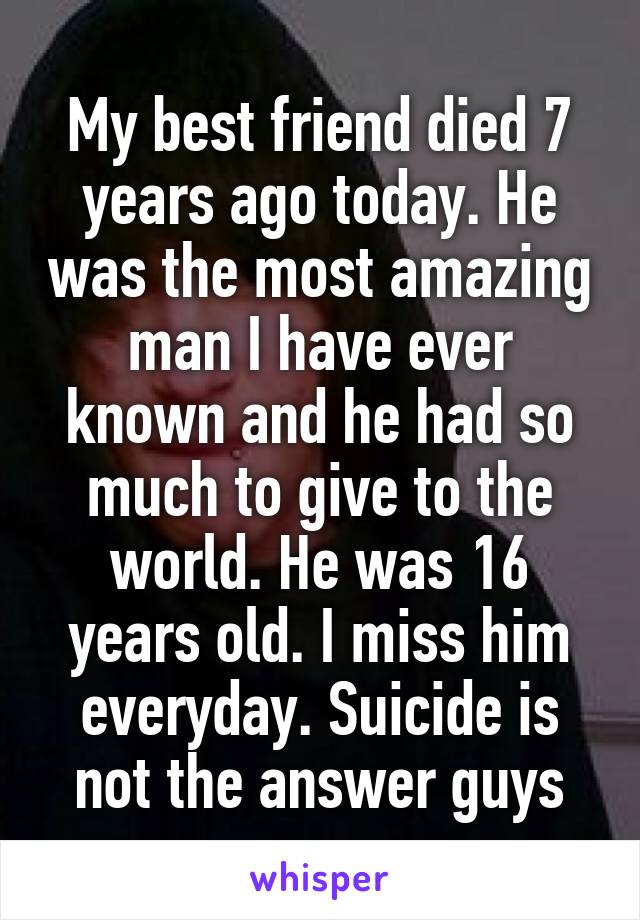 My best friend died 7 years ago today. He was the most amazing man I have ever known and he had so much to give to the world. He was 16 years old. I miss him everyday. Suicide is not the answer guys