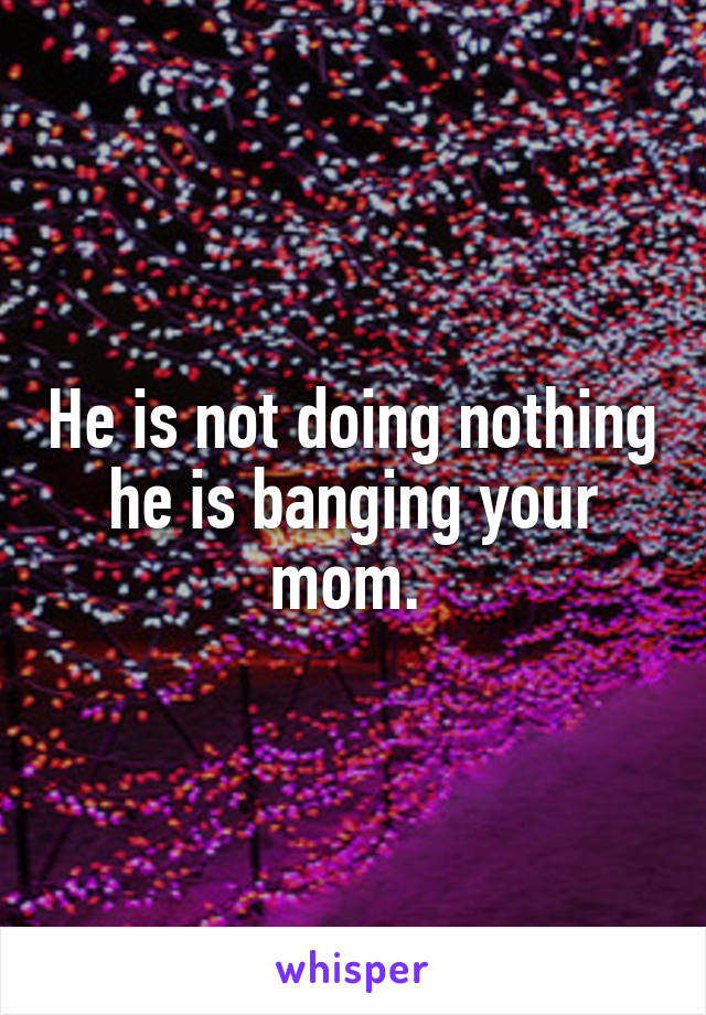 He is not doing nothing he is banging your mom. 